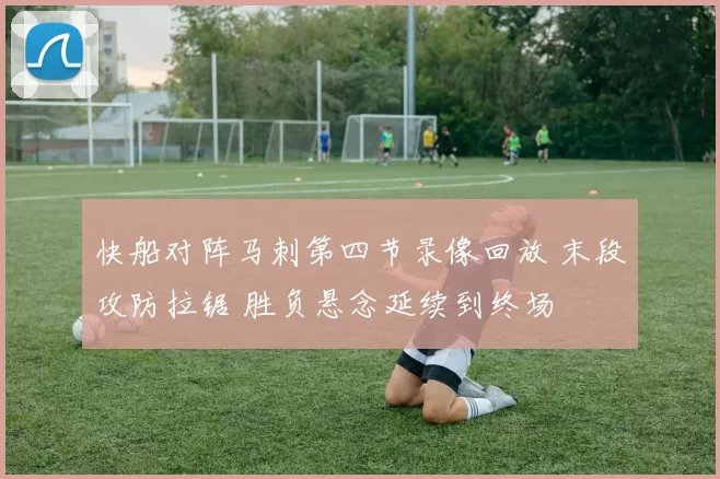 快船对阵马刺第四节录像回放 末段攻防拉锯 胜负悬念延续到终场