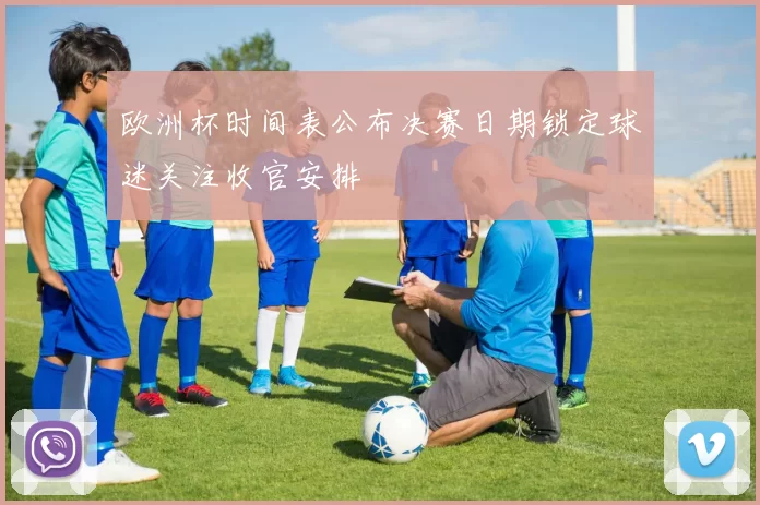 欧洲杯时间表公布决赛日期锁定球迷关注收官安排