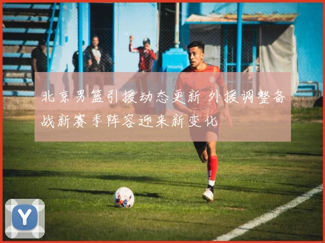 北京男篮引援动态更新 外援调整备战新赛季阵容迎来新变化