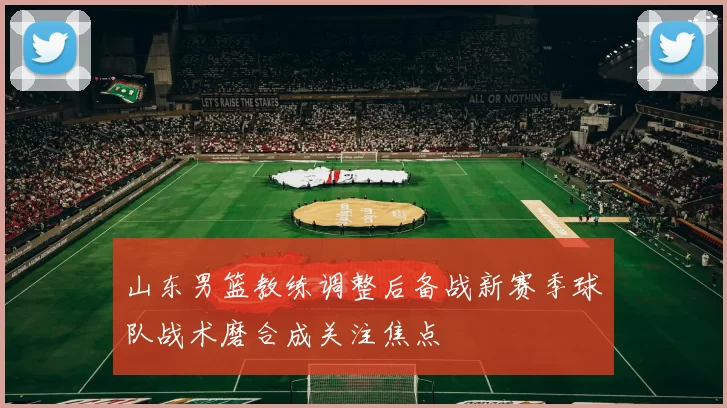 山东男篮教练调整后备战新赛季球队战术磨合成关注焦点