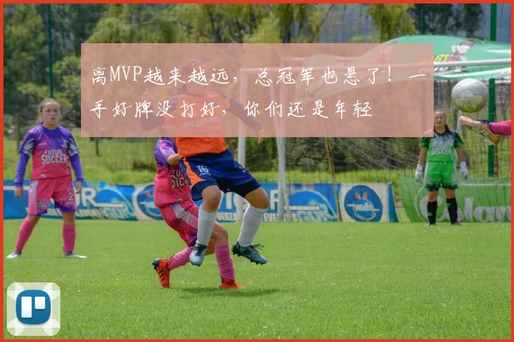 离MVP越来越远，总冠军也悬了！一手好牌没打好，你们还是年轻