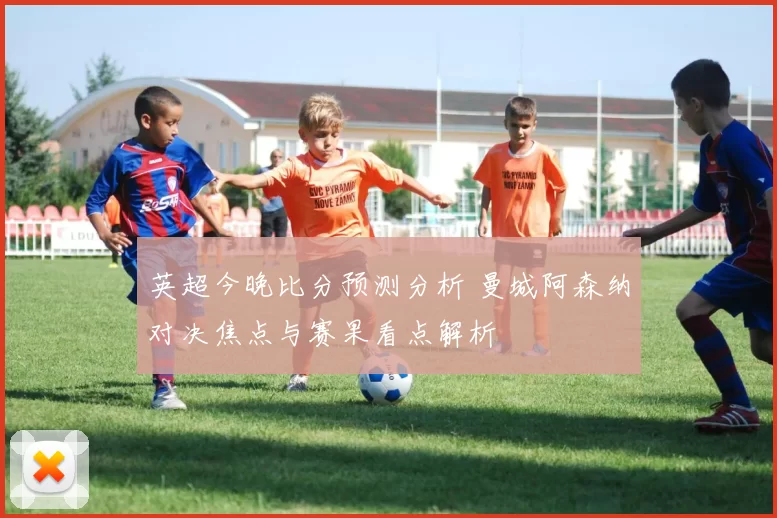 英超今晚比分预测分析 曼城阿森纳对决焦点与赛果看点解析