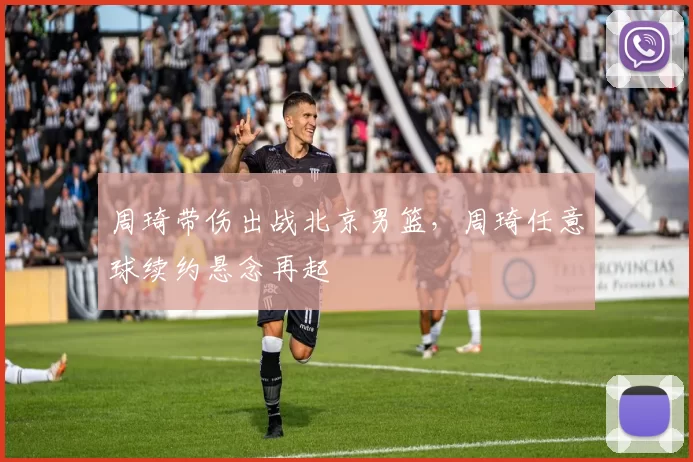 周琦带伤出战北京男篮,周琦任意球续约悬念再起