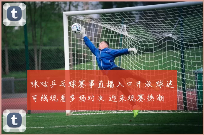 咪咕乒乓球赛事直播入口开放 球迷可线观看多场对决 迎来观赛热潮