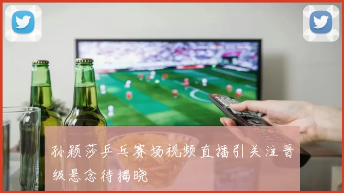 孙颖莎乒乓赛场视频直播引关注晋级悬念待揭晓