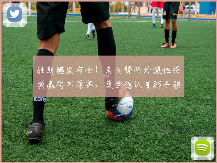 胜新疆发布会!乌戈赞两外援但强调赢得不漂亮,莫兰德认可鄢手骐