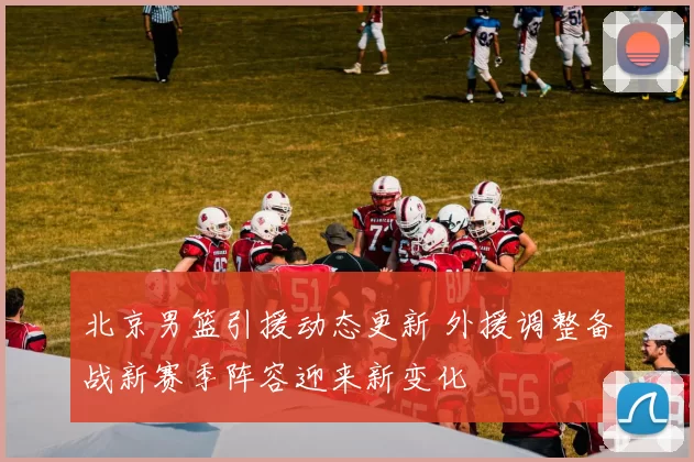 北京男篮引援动态更新 外援调整备战新赛季阵容迎来新变化