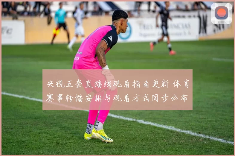 央视五套直播线观看指南更新 体育赛事转播安排与观看方式同步公布