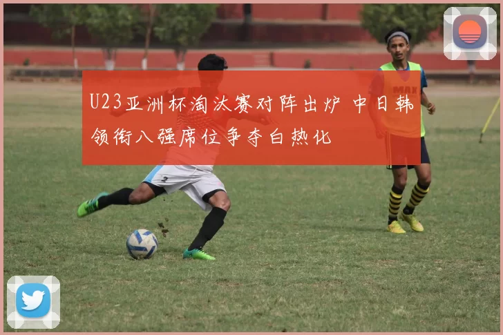 U23亚洲杯淘汰赛对阵出炉 中日韩领衔八强席位争夺白热化
