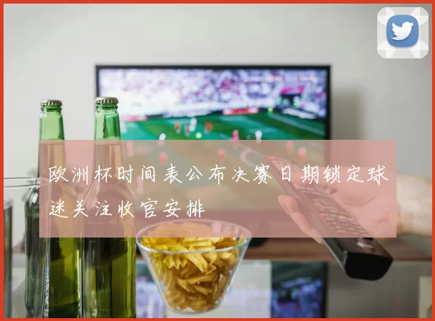 欧洲杯时间表公布决赛日期锁定球迷关注收官安排