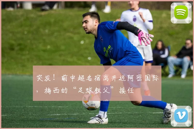 突发！前中超名宿离开迈阿密国际，梅西的“足球教父”接任