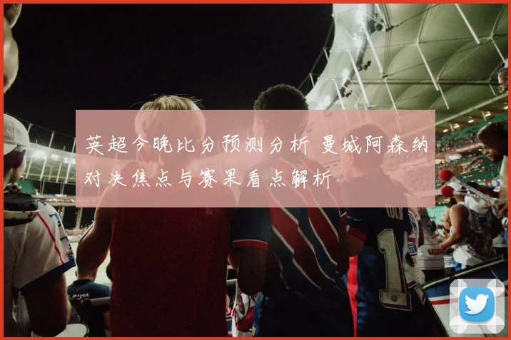 英超今晚比分预测分析 曼城阿森纳对决焦点与赛果看点解析