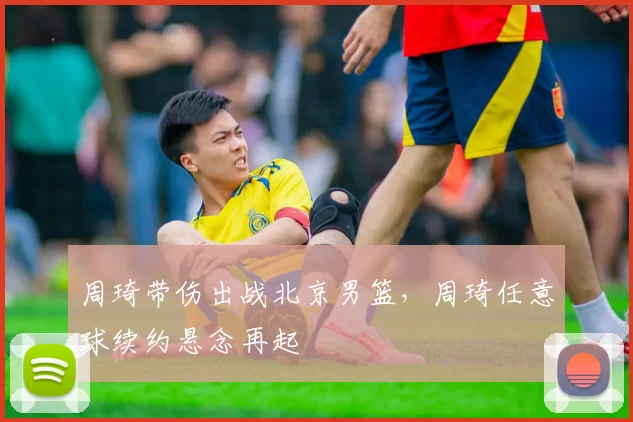 周琦带伤出战北京男篮,周琦任意球续约悬念再起